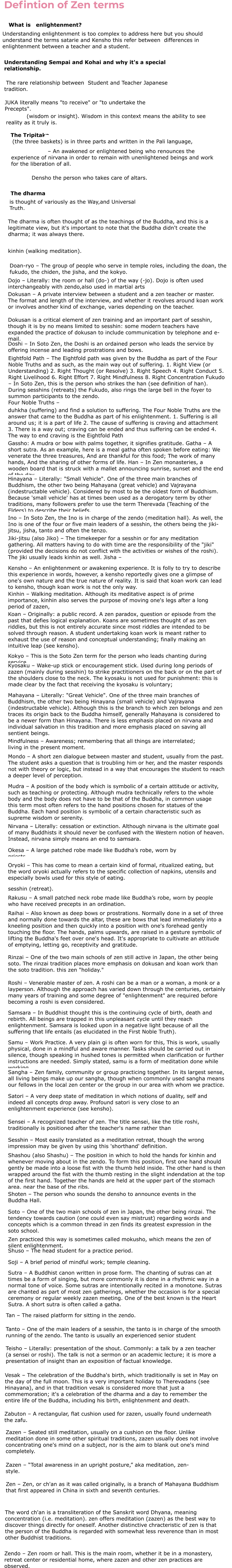 Defintion of Zen terms       What is   enlightenment? Understanding enlightenment is too complex to address here but you should understand the terms satarie and Kensho this refer between  differences in enlightenment between a teacher and a student. Understanding Sempai and Kohai and why it's a special relationship.    The rare relationship between  Student and Teacher Japanese tradition.   JUKA literally means "to receive" or "to undertake the Precepts". prajñā   (wisdom or insight). Wisdom in this context means the ability to see reality as it truly is. The Tripitaka    (the three baskets) is in three parts and written in the Pali language, Bodhisattva   – An awakened or enlightened being who renounces the experience of nirvana in order to remain with unenlightened beings and work for the liberation of all.   – This is Densho the person who takes care of altars.   The dharma is thought of variously as the Way,and Universal Truth. The dharma is often thought of as the teachings of the Buddha, and this is a legitimate view, but it's important to note that the Buddha didn't create the dharma; it was always there.   kinhin (walking meditation). Doan-ryo – The group of people who serve in temple roles, including the doan, the fukudo, the chiden, the jisha, and the kokyo. Dojo – Literally: the room or hall (do-) of the way (-jo). Dojo is often used interchangeably with zendo,also used in martial arts Dokusan – A private interview between a student and a zen teacher or master. The format and length of the interview, and whether it revolves around koan work or involves another kind of exchange, varies depending on the teacher. Dokusan is a critical element of zen training and an important part of sesshin, though it is by no means limited to sesshin: some modern teachers have expanded the practice of dokusan to include communication by telephone and e-mail. Doshi – In Soto Zen, the Doshi is an ordained person who leads the service by offering incense and leading prostrations and bows. Eightfold Path – The Eightfold path was given by the Buddha as part of the Four Noble Truths and as such, as the main way out of suffering. 1. Right View (or Understanding) 2. Right Thought (or Resolve) 3. Right Speech 4. Right Conduct 5. Right Livelihood 6. Right Effort 7. Right Mindfulness 8. Right Concentration Fukudo – In Soto Zen, this is the person who strikes the han (see definition of han). During sesshins (retreats) the Fukudo, also rings the large bell in the foyer to summon participants to the zendo.  Four Noble Truths – duhkha (suffering) and find a solution to suffering. The Four Noble Truths are the answer that came to the Buddha as part of his enlightenment. 1. Suffering is all around us; it is a part of life 2. The cause of suffering is craving and attachment 3. There is a way out; craving can be ended and thus suffering can be ended 4. The way to end craving is the Eightfold Path Gassho: A mudra or bow with palms together, it signifies gratitude. Gatha – A short sutra. As an example, here is a meal gatha often spoken before eating: We venerate the three treasures, And are thankful for this food; The work of many hands, And the sharing of other forms of life. Han – In Zen monasteries, a wooden board that is struck with a mallet announcing sunrise, sunset and the end of the day. Hinayana – Literally: "Small Vehicle". One of the three main branches of Buddhism, the other two being Mahayana (great vehicle) and Vajrayana (indestructable vehicle). Considered by most to be the oldest form of Buddhism. Because 'small vehicle' has at times been used as a derogatory term by other traditions, many followers prefer to use the term Therevada (Teaching of the Elders) to describe their beliefs. Ino – In Soto Zen, the Ino is in charge of the zendo (meditation hall). As well, the Ino is one of the four or five main leaders of a sesshin, the others being the jiki-jitsu, jisha, tanto and often the tenzo. Jiki-jitsu (also Jiko) – The timekeeper for a sesshin or for any meditation gathering. All matters having to do with time are the responsibility of the "jiki" (provided the decisions do not conflict with the activities or wishes of the roshi). The jiki usually leads kinhin as well. Jisha – Kensho – An enlightenment or awakening experience. It is folly to try to describe this experience in words, however, a kensho reportedly gives one a glimpse of one's own nature and the true nature of reality. It is said that koan work can lead to kensho, though koan work is not the only way. Kinhin – Walking meditation. Although its meditative aspect is of prime importance, kinhin also serves the purpose of moving one's legs after a long period of zazen, Koan – Originally: a public record. A zen paradox, question or episode from the past that defies logical explanation. Koans are sometimes thought of as zen riddles, but this is not entirely accurate since most riddles are intended to be solved through reason. A student undertaking koan work is meant rather to exhaust the use of reason and conceptual understanding; finally making an intuitive leap (see kensho). Kokyo – This is the Soto Zen term for the person who leads chanting during service. Kyosaku – Wake-up stick or encouragement stick. Used during long periods of zazen (mainly during sesshin) to strike practitioners on the back or on the part of the shoulders close to the neck. The kyosaku is not used for punishment: this is made clear by the fact that receiving the kyosaku is voluntary; Mahayana – Literally: "Great Vehicle". One of the three main branches of Buddhism, the other two being Hinayana (small vehicle) and Vajrayana (indestructable vehicle). Although this is the branch to which zen belongs and zen traces its origin back to the Buddha himself, generally Mahayana is considered to be a newer form than Hinayana. There is less emphasis placed on nirvana and individual salvation in this tradition and more emphasis placed on saving all sentient beings. Mindfulness – Awareness; remembering that all things are interrelated; living in the present moment. Mondo – A short zen dialogue between master and student, usually from the past. The student asks a question that is troubling him or her, and the master responds not with theory or logic, but instead in a way that encourages the student to reach a deeper level of perception. Mudra – A position of the body which is symbolic of a certain attitude or activity, such as teaching or protecting. Although mudra technically refers to the whole body and the body does not have to be that of the Buddha, in common usage this term most often refers to the hand positions chosen for statues of the Buddha. Each hand position is symbolic of a certain characteristic such as supreme wisdom or serenity. Nirvana – Literally: cessation or extinction. Although nirvana is the ultimate goal of many Buddhists it should never be confused with the Western notion of heaven. Instead, nirvana simply means an end to samsara. Okesa – A large patched robe made like Buddha’s robe, worn by priests. Oryoki – This has come to mean a certain kind of formal, ritualized eating, but the word oryoki actually refers to the specific collection of napkins, utensils and especially bowls used for this style of eating. sesshin (retreat). Rakusu – A small patched neck robe made like Buddha’s robe, worn by people who have received precepts in an ordination. Raihai – Also known as deep bows or prostrations. Normally done in a set of three and normally done towards the altar, these are bows that lead immediately into a kneeling position and then quickly into a position with one's forehead gently touching the floor. The hands, palms upwards, are raised in a gesture symbolic of lifting the Buddha's feet over one's head. It's appropriate to cultivate an attitude of emptying, letting go, receptivity and gratitude. Rinzai – One of the two main schools of zen still active in Japan, the other being soto. The rinzai tradition places more emphasis on dokusan and koan work than the soto tradition. this zen "holiday." Roshi – Venerable master of zen. A roshi can be a man or a woman, a monk or a layperson. Although the approach has varied down through the centuries, certainly many years of training and some degree of "enlightenment" are required before becoming a roshi is even considered. Samsara – In Buddhist thought this is the continuing cycle of birth, death and rebirth. All beings are trapped in this unpleasant cycle until they reach enlightenment. Samsara is looked upon in a negative light because of all the suffering that life entails (as elucidated in the First Noble Truth). Samu – Work Practice. A very plain gi is often worn for this, This is work, usually physical, done in a mindful and aware manner. Tasks should be carried out in silence, though speaking in hushed tones is permitted when clarification or further instructions are needed. Simply stated, samu is a form of meditation done while working. Sangha – Zen family, community or group practicing together. In its largest sense, all living beings make up our sangha, though when commonly used sangha means our fellows in the local zen center or the group in our area with whom we practice. Satori – A very deep state of meditation in which notions of duality, self and indeed all concepts drop away. Profound satori is very close to an enlightenment experience (see kensho). Sensei – A recognized teacher of zen. The title sensei, like the title roshi, traditionally is positioned after the teacher's name rather than Sesshin – Most easily translated as a meditation retreat, though the wrong impression may be given by using this 'shorthand' definition. Shashou (also Shashu) – The position in which to hold the hands for kinhin and whenever moving about in the zendo. To form this position, first one hand should gently be made into a loose fist with the thumb held inside. The other hand is then wrapped around the fist with the thumb resting in the slight indendation at the top of the first hand. Together the hands are held at the upper part of the stomach area, near the base of the ribs.   Shoten – The person who sounds the densho to announce events in the Buddha Hall. Soto – One of the two main schools of zen in Japan, the other being rinzai. The tendency towards caution (one could even say mistrust) regarding words and concepts which is a common thread in zen finds its greatest expression in the soto school. Zen practiced this way is sometimes called mokusho, which means the zen of silent enlightenment. Shuso – The head student for a practice period. Soji – A brief period of mindful work; temple cleaning. Sutra – A Buddhist canon written in prose form. The chanting of sutras can at times be a form of singing, but more commonly it is done in a rhythmic way in a normal tone of voice. Some sutras are intentionally recited in a monotone. Sutras are chanted as part of most zen gatherings, whether the occasion is for a special ceremony or regular weekly zazen meeting. One of the best known is the Heart Sutra. A short sutra is often called a gatha. Tan – The raised platform for sitting in the zendo. Tanto – One of the main leaders of a sesshin, the tanto is in charge of the smooth running of the zendo. The tanto is usually an experienced senior student Teisho – Literally: presentation of the shout. Commonly: a talk by a zen teacher (a sensei or roshi). The talk is not a sermon or an academic lecture; it is more a presentation of insight than an exposition of factual knowledge.   Vesak – The celebration of the Buddha's birth, which traditionally is set in May on the day of the full moon. This is a very important holiday to Therevadans (see Hinayana), and in that tradition vesak is considered more that just a commemoration; it's a celebration of the dharma and a day to remember the entire life of the Buddha, including his birth, enlightenment and death. Zabuton – A rectangular, flat cushion used for zazen, usually found underneath the zafu. Zazen – Seated still meditation, usually on a cushion on the floor. Unlike meditation done in some other spiritual traditions, zazen usually does not involve concentrating one's mind on a subject, nor is the aim to blank out one's mind completely. Zazen – “Total awareness in an upright posture,” aka meditation, zen-style. Zen – Zen, or ch'an as it was called originally, is a branch of Mahayana Buddhism that first appeared in China in sixth and seventh centuries.     The word ch'an is a transliteration of the Sanskrit word Dhyana, meaning concentration (i.e. meditation). zen offers meditation (zazen) as the best way to discover things directly for oneself. Another distinctive chracteristic of zen is that the person of the Buddha is regarded with somewhat less reverence than in most other Buddhist traditions. Zendo – Zen room or hall. This is the main room, whether it be in a monastery, retreat center or residential home, where zazen and other zen practices are observed.