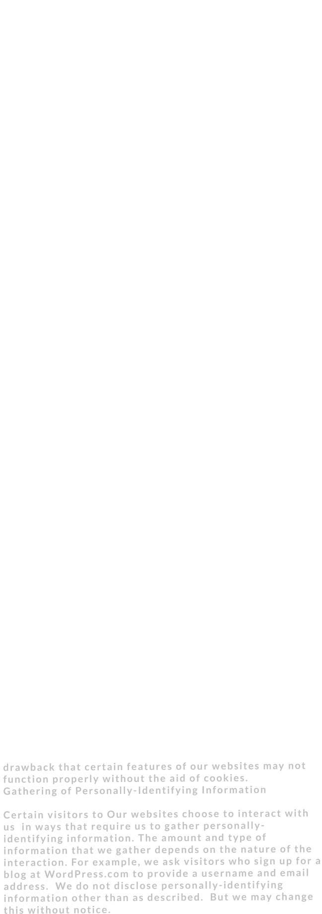 Your privacy is critically important to us. At Your privacy is critically important to us. At Our agency we have a few fundamental principles: •	We don’t ask you for personal information unless we truly need it. (We can’t stand services that ask you for things like your gender or income level for no apparent reason.) •	We don’t share your personal information with anyone except to comply with the law, develop our products, or protect our rights. •	We don’t store personal information on our servers unless required for the on-going operation of one of our services. •	In our blogging products, we aim to make it as simple as possible for you to control what’s visible to the public, seen by search engines, kept private, and permanently deleted.  We have a few fundamental principles:  •We don’t ask you for personal information unless we truly need it. (We can’t stand services that ask you for things like your gender or income level for no apparent reason.)  •We don’t share your personal information with anyone except to comply with the law, develop our products, or protect our rights.  •We don’t store personal information on our servers unless required for the on-going operation of one of our services.  •In our blogging products, we aim to make it as simple as possible for you to control what’s visible to the public, seen by search engines, kept private, and permanently deleted. Privacy Policy Changes Although most changes are likely to be minor, we may change its Privacy Policy from time to time, and in our sole discretion. We encourages visitors to frequently check this page for any changes to its Privacy Policy. If you have a WordPress.com account, you should also check your blog’s dashboard for alerts to these changes. Your continued use of this site after any change in this Privacy Policy will constitute your acceptance of such change. Ads Ads appearing on any of our websites may be delivered to users by advertising partners, who may set cookies. These cookies allow the ad server to recognize your computer each time they send you an online advertisement to compile information about you or others who use your computer. This information allows ad networks to, among other things, deliver targeted advertisements that they believe will be of most interest to you. This Privacy Policy covers the use of cookies by our company and does not cover the use of cookies by any advertisers. Cookies  At this time we don’t use cookies this can change without notice at any time. A cookie is a string of information that a website stores on a visitor’s computer, and that the visitor’s browser provides to the website each time the visitor returns. If we use cookies to help us identify and track visitors, their usage of our  website, and their website access preferences. Our  visitors who do not wish to have cookies placed on their computers should set their browsers to refuse cookies before using our  websites, with the drawback that certain features of our websites may not function properly without the aid of cookies. Gathering of Personally-Identifying Information   Certain visitors to Our websites choose to interact with us  in ways that require us to gather personally-identifying information. The amount and type of information that we gather depends on the nature of the interaction. For example, we ask visitors who sign up for a blog at WordPress.com to provide a username and email address.  We do not disclose personally-identifying information other than as described.  But we may change this without notice.